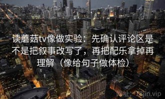 读蘑菇tv像做实验：先确认评论区是不是把叙事改写了，再把配乐拿掉再理解（像给句子做体检）