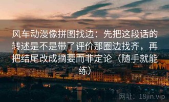 风车动漫像拼图找边：先把这段话的转述是不是带了评价那圈边找齐，再把结尾改成摘要而非定论（随手就能练）