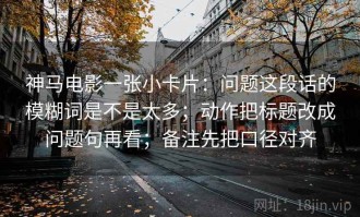 神马电影一张小卡片：问题这段话的模糊词是不是太多；动作把标题改成问题句再看；备注先把口径对齐