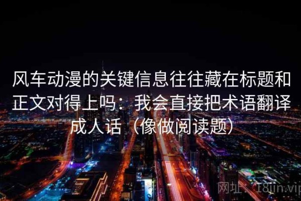 风车动漫的关键信息往往藏在标题和正文对得上吗：我会直接把术语翻译成人话（像做阅读题）