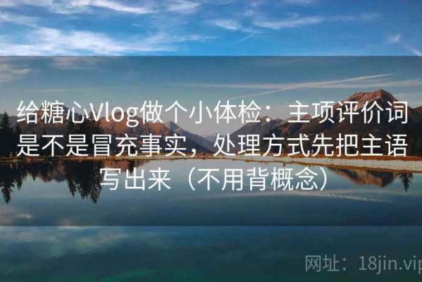 给糖心Vlog做个小体检：主项评价词是不是冒充事实，处理方式先把主语写出来（不用背概念）