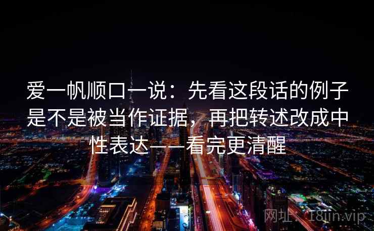 爱一帆顺口一说：先看这段话的例子是不是被当作证据，再把转述改成中性表达——看完更清醒
