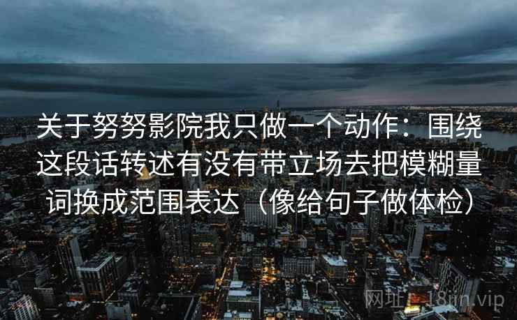 关于努努影院我只做一个动作：围绕这段话转述有没有带立场去把模糊量词换成范围表达（像给句子做体检）