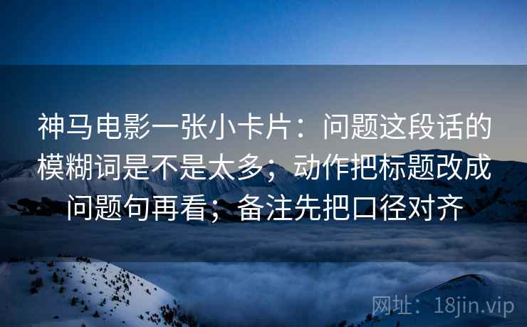 神马电影一张小卡片:问题这段话的模糊词是不是太多;动作把标题改成问题句再看;备注先把口径对齐 神马电影一张小卡片:问题这段话的模糊词是不是太多;动作把标题改成问题句再看;备注先把口径对齐