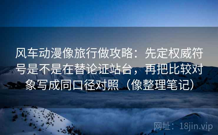 风车动漫像旅行做攻略：先定权威符号是不是在替论证站台，再把比较对象写成同口径对照（像整理笔记）