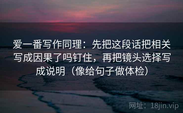 爱一番写作同理：先把这段话把相关写成因果了吗钉住，再把镜头选择写成说明（像给句子做体检）