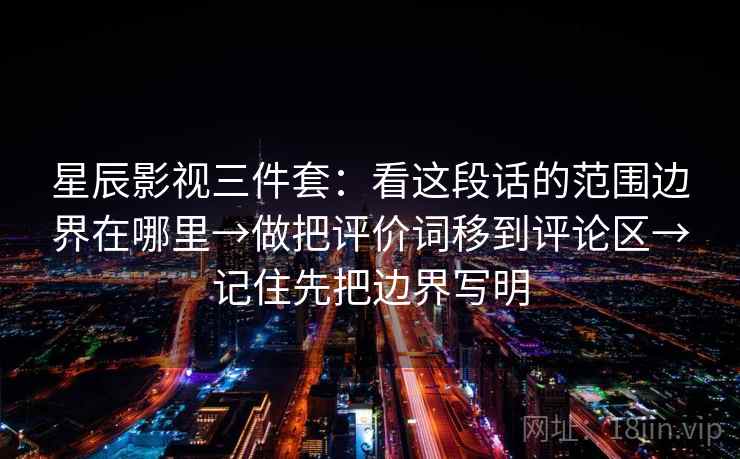 星辰影视三件套：看这段话的范围边界在哪里→做把评价词移到评论区→记住先把边界写明