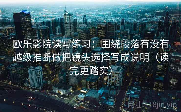 欧乐影院读写练习:围绕段落有没有越级推断做把镜头选择写成说明(读完更踏实) 欧乐影院读写练习:围绕段落有没有越级推断做把镜头选择写成说明(读完更踏实)