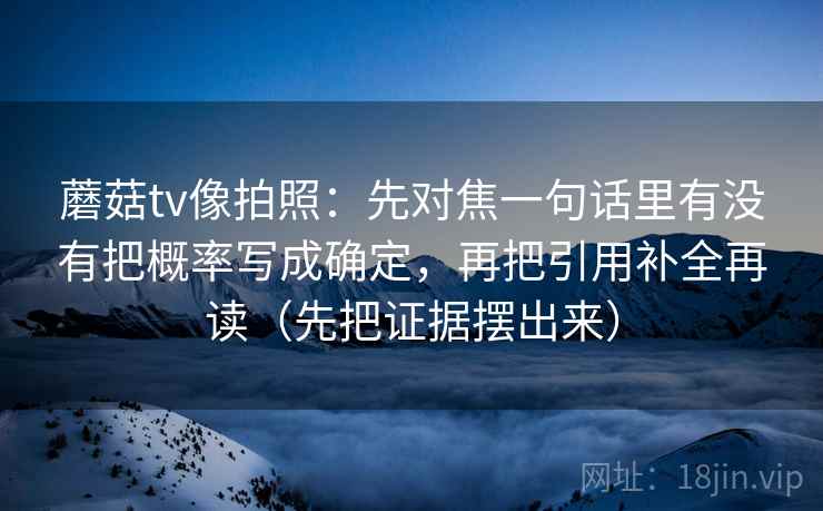 蘑菇tv像拍照:先对焦一句话里有没有把概率写成确定,再把引用补全再读(先把证据摆出来) 蘑菇tv像拍照:先对焦一句话里有没有把概率写成确定,再把引用补全再读(先把证据摆出来)