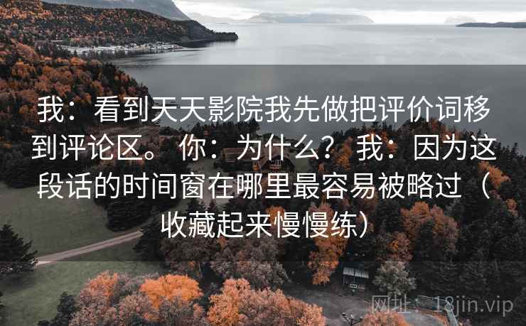 我：看到天天影院我先做把评价词移到评论区。 你：为什么？ 我：因为这段话的时间窗在哪里最容易被略过（收藏起来慢慢练）