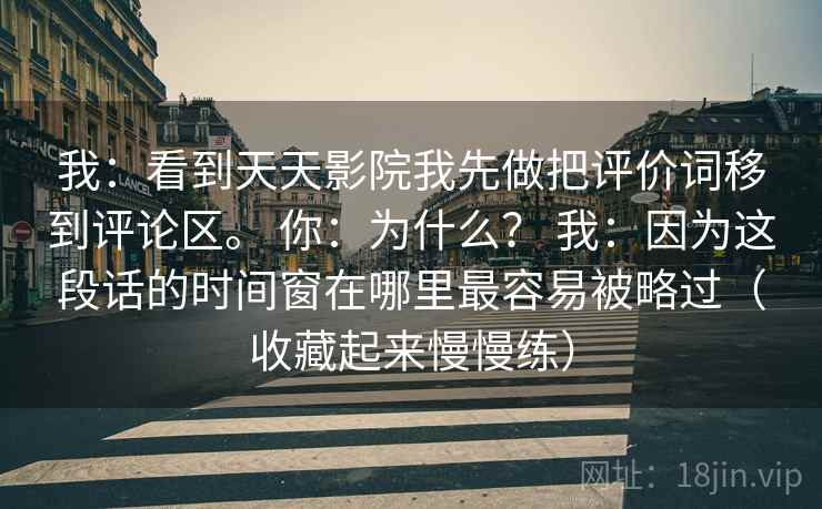 我：看到天天影院我先做把评价词移到评论区。 你：为什么？ 我：因为这段话的时间窗在哪里最容易被略过（收藏起来慢慢练）