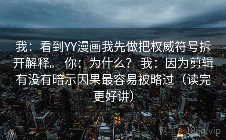 我:看到YY漫画我先做把权威符号拆开解释。 你:为什么? 我:因为剪辑有没有暗示因果最容易被略过(读完更好讲) 我:看到YY漫画我先做把权威符号拆开解释。 你:为什么? 我:因为剪辑有没有暗示因果最容易被略过(读完更好讲)