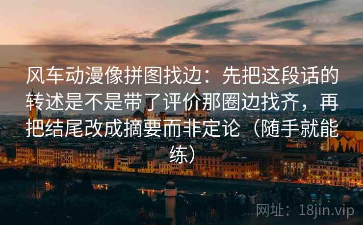 风车动漫像拼图找边:先把这段话的转述是不是带了评价那圈边找齐,再把结尾改成摘要而非定论(随手就能练) 风车动漫像拼图找边:先把这段话的转述是不是带了评价那圈边找齐,再把结尾改成摘要而非定论(随手就能练)