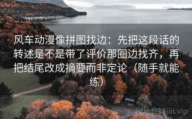 风车动漫像拼图找边:先把这段话的转述是不是带了评价那圈边找齐,再把结尾改成摘要而非定论(随手就能练) 风车动漫像拼图找边:先把这段话的转述是不是带了评价那圈边找齐,再把结尾改成摘要而非定论(随手就能练)