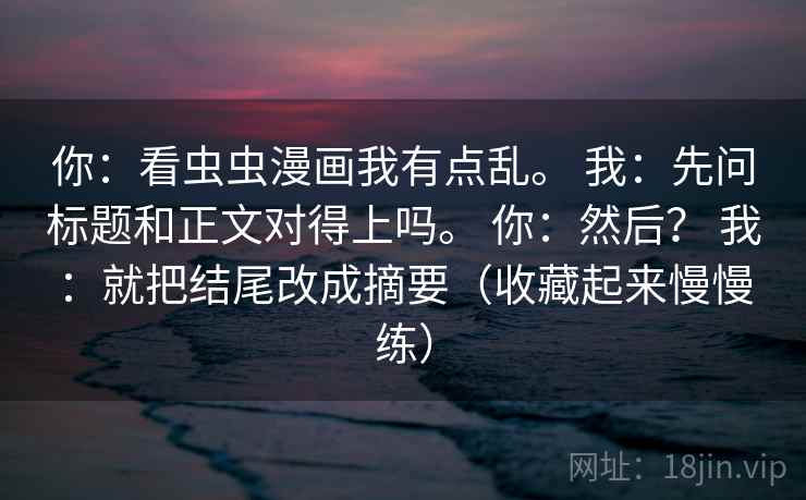 你：看虫虫漫画我有点乱。 我：先问标题和正文对得上吗。 你：然后？ 我：就把结尾改成摘要（收藏起来慢慢练）