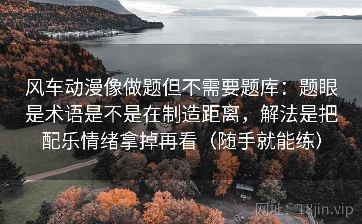 风车动漫像做题但不需要题库：题眼是术语是不是在制造距离，解法是把配乐情绪拿掉再看（随手就能练）