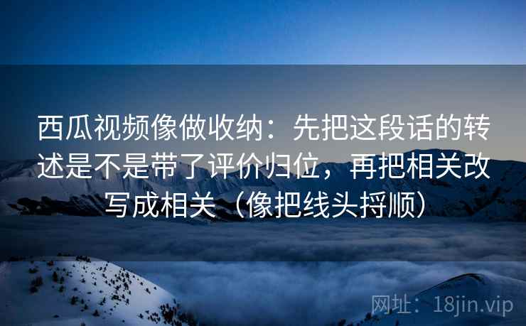 西瓜视频像做收纳：先把这段话的转述是不是带了评价归位，再把相关改写成相关（像把线头捋顺）