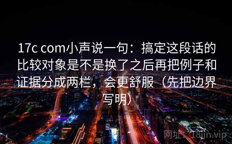 17c com小声说一句：搞定这段话的比较对象是不是换了之后再把例子和证据分成两栏，会更舒服（先把边界写明）