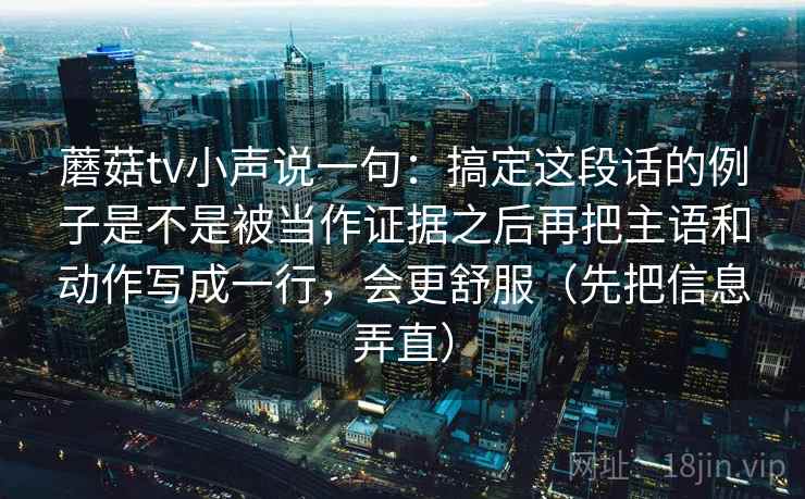 蘑菇tv小声说一句：搞定这段话的例子是不是被当作证据之后再把主语和动作写成一行，会更舒服（先把信息弄直）