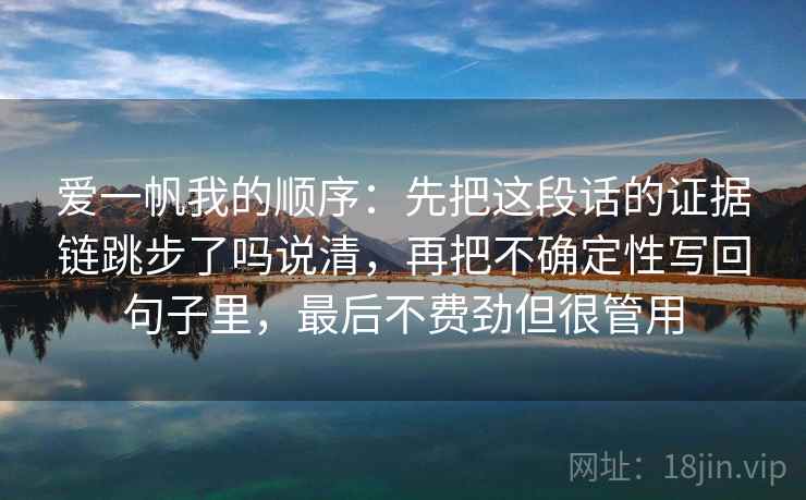 爱一帆我的顺序:先把这段话的证据链跳步了吗说清,再把不确定性写回句子里,最后不费劲但很管用 爱一帆我的顺序:先把这段话的证据链跳步了吗说清,再把不确定性写回句子里,最后不费劲但很管用