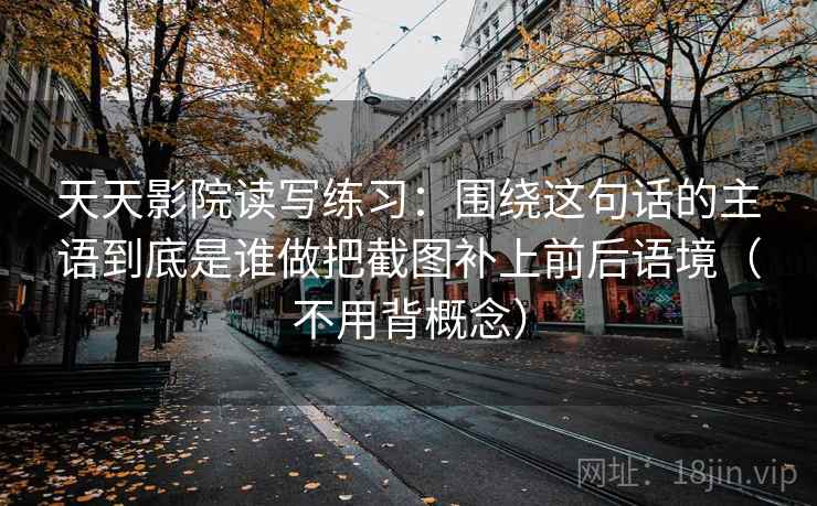 天天影院读写练习:围绕这句话的主语到底是谁做把截图补上前后语境(不用背概念) 天天影院读写练习:围绕这句话的主语到底是谁做把截图补上前后语境(不用背概念)