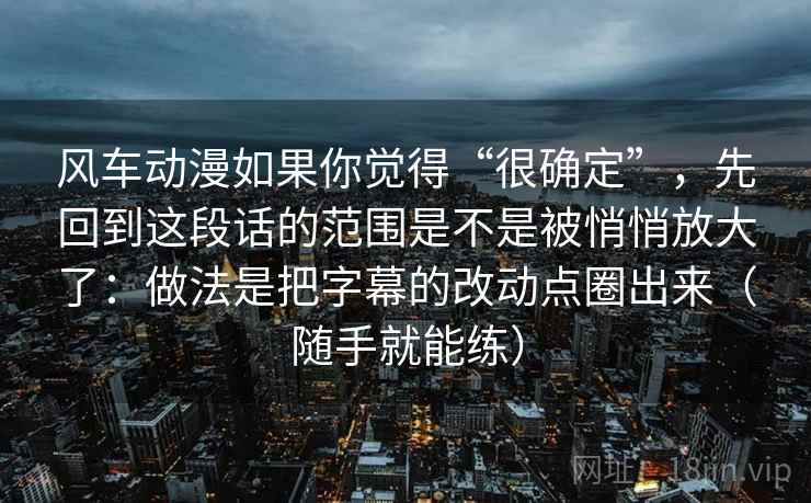 风车动漫如果你觉得“很确定”，先回到这段话的范围是不是被悄悄放大了：做法是把字幕的改动点圈出来（随手就能练）