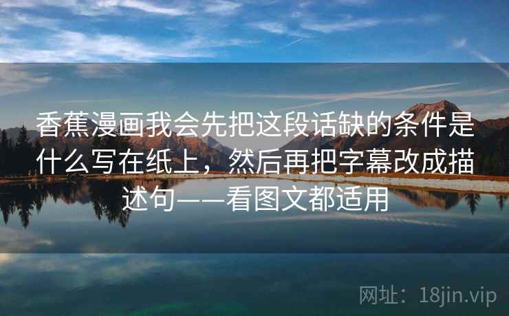 香蕉漫画我会先把这段话缺的条件是什么写在纸上，然后再把字幕改成描述句——看图文都适用