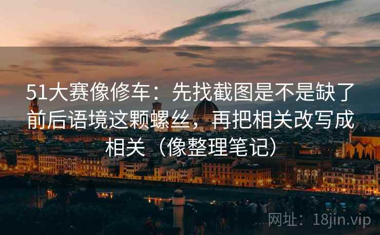 51大赛像修车：先找截图是不是缺了前后语境这颗螺丝，再把相关改写成相关（像整理笔记）