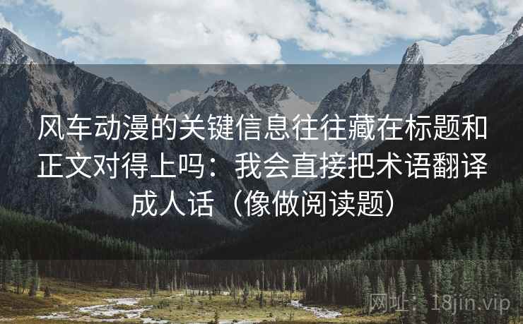 风车动漫的关键信息往往藏在标题和正文对得上吗：我会直接把术语翻译成人话（像做阅读题）