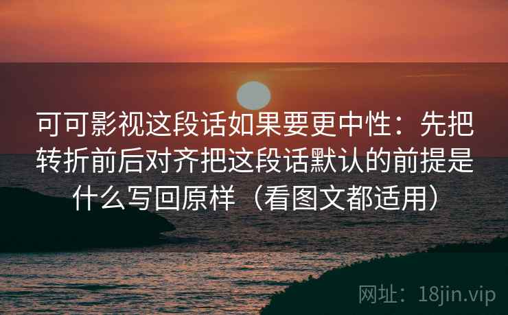 可可影视这段话如果要更中性：先把转折前后对齐把这段话默认的前提是什么写回原样（看图文都适用）