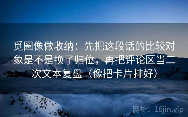 觅圈像做收纳：先把这段话的比较对象是不是换了归位，再把评论区当二次文本复盘（像把卡片排好）
