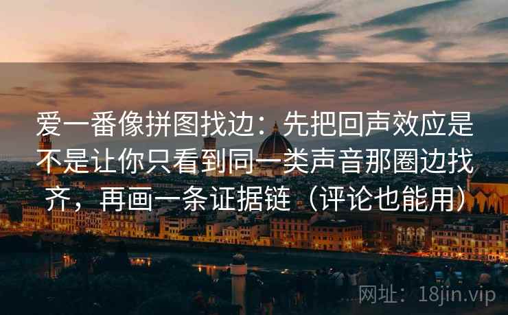 爱一番像拼图找边：先把回声效应是不是让你只看到同一类声音那圈边找齐，再画一条证据链（评论也能用）